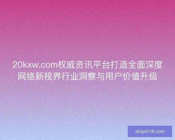 20kxw.com权威资讯平台打造全面深度网络新视界行业洞察与用户价值升级
