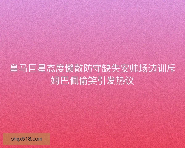 皇马巨星态度懒散防守缺失安帅场边训斥姆巴佩偷笑引发热议