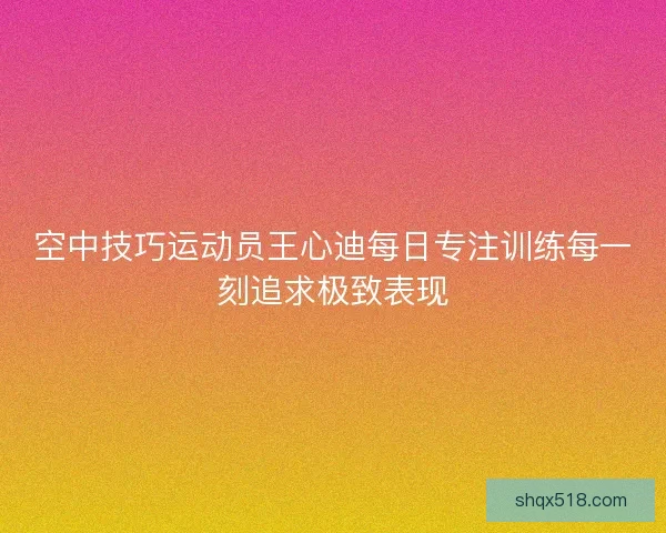 空中技巧运动员王心迪每日专注训练每一刻追求极致表现