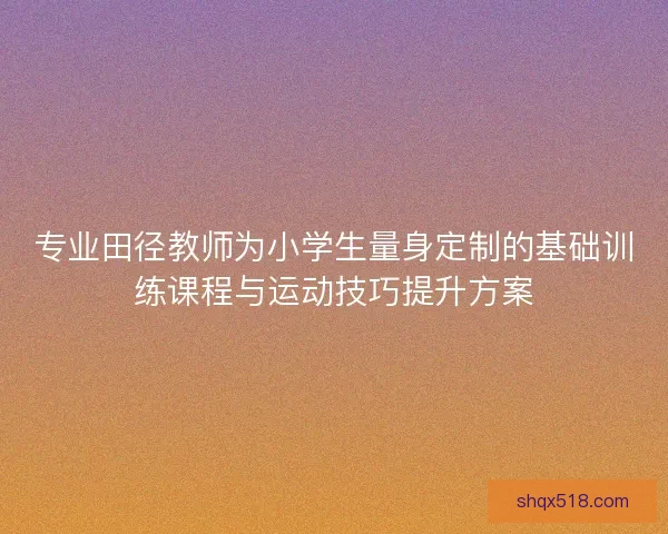 专业田径教师为小学生量身定制的基础训练课程与运动技巧提升方案