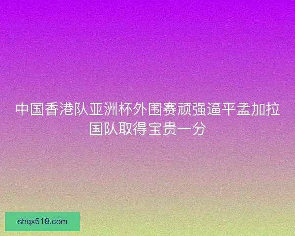中国香港队亚洲杯外围赛顽强逼平孟加拉国队取得宝贵一分