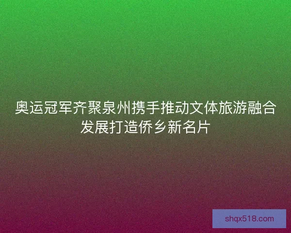 奥运冠军齐聚泉州携手推动文体旅游融合发展打造侨乡新名片