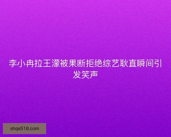李小冉拉王濛被果断拒绝综艺耿直瞬间引发笑声 李小冉拉王濛被果断拒绝综艺耿直瞬间引发笑声