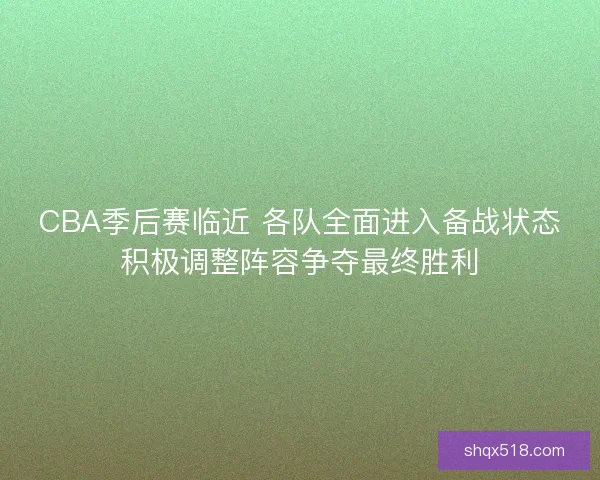 CBA季后赛临近 各队全面进入备战状态积极调整阵容争夺最终胜利