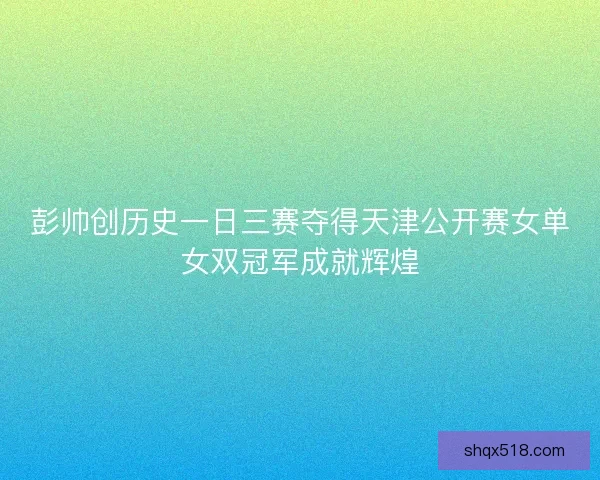 彭帅创历史一日三赛夺得天津公开赛女单女双冠军成就辉煌