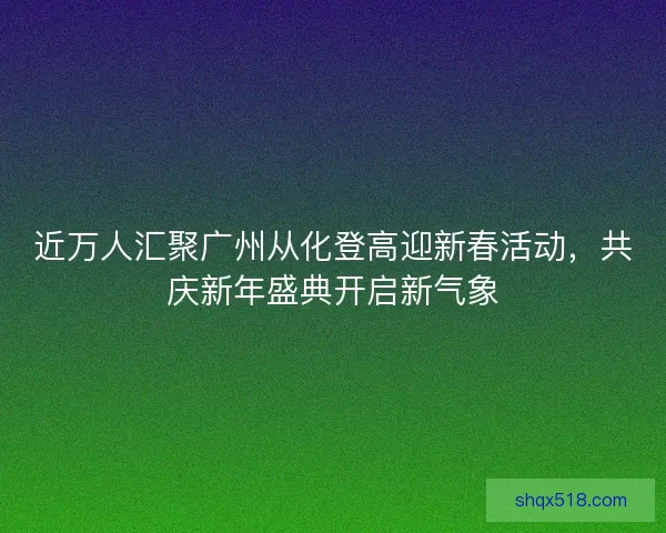 近万人汇聚广州从化登高迎新春活动，共庆新年盛典开启新气象