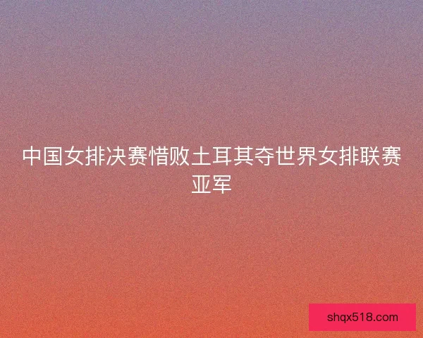 中国女排决赛惜败土耳其夺世界女排联赛亚军